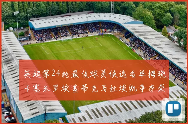 英超第24轮最佳球员候选名单揭晓卡塞米罗埃基蒂克马杜埃凯争夺荣誉