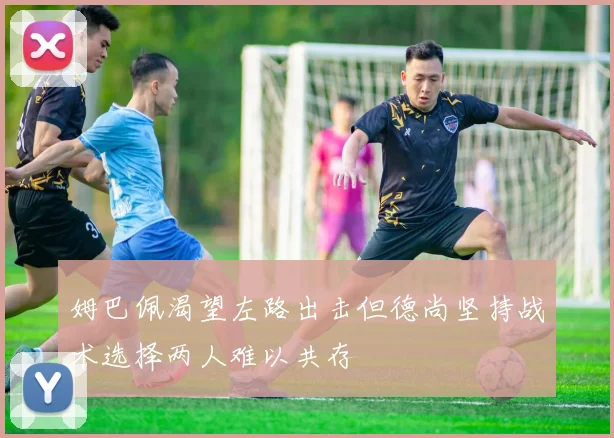 姆巴佩渴望左路出击但德尚坚持战术选择两人难以共存