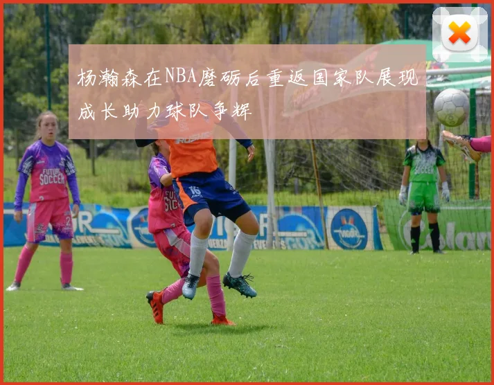 杨瀚森在NBA磨砺后重返国家队展现成长助力球队争辉