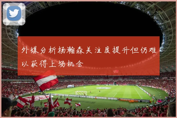 外媒分析杨瀚森关注度提升但仍难以获得上场机会