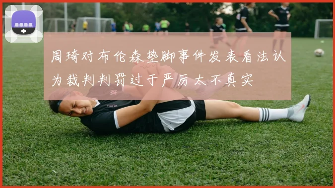 周琦对布伦森垫脚事件发表看法认为裁判判罚过于严厉太不真实