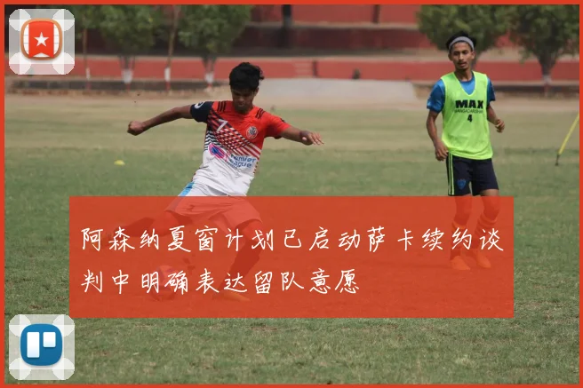 阿森纳夏窗计划已启动萨卡续约谈判中明确表达留队意愿