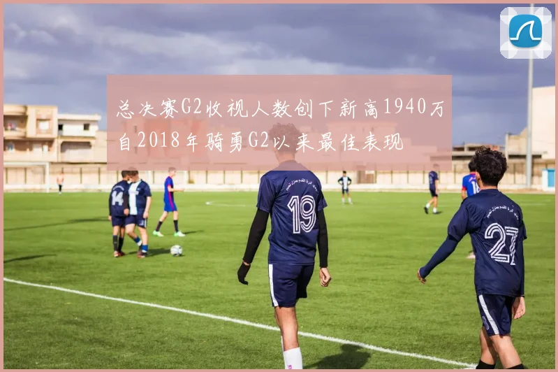 总决赛G2收视人数创下新高1940万自2018年骑勇G2以来最佳表现
