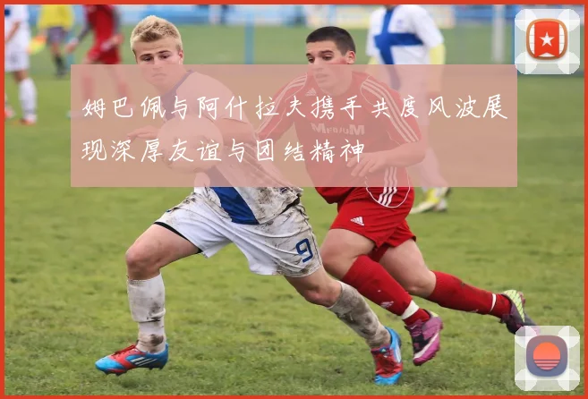 姆巴佩与阿什拉夫携手共度风波展现深厚友谊与团结精神