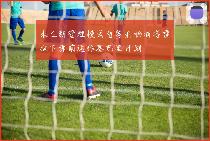 米兰新管理模式借鉴利物浦塔雷囧叔下课前运作赛巴里计划