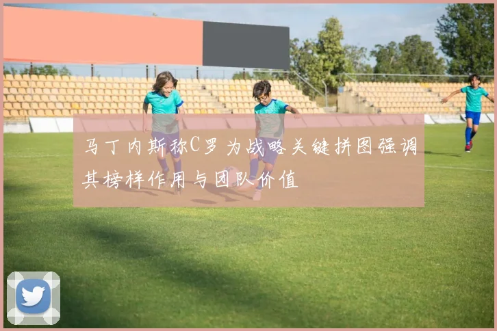 马丁内斯称C罗为战略关键拼图强调其榜样作用与团队价值