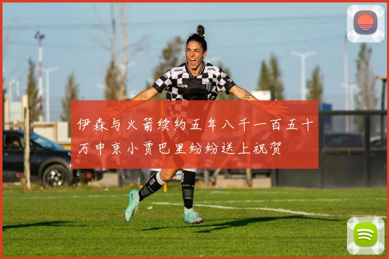 伊森与火箭续约五年八千一百五十万申京小贾巴里纷纷送上祝贺