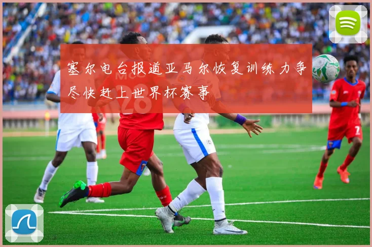 塞尔电台报道亚马尔恢复训练力争尽快赶上世界杯赛事