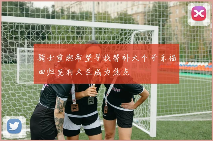骑士重燃希望寻找替补大个子乐福回归克利夫兰成为焦点