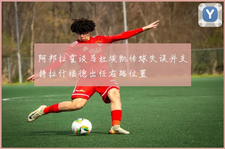 阿邦拉霍谈马杜埃凯传球失误并支持拉什福德出任右路位置