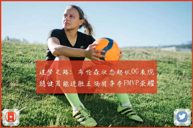 追梦之路：布伦森状态起伏OG表现稳健若能连胜五场将争夺FMVP荣耀