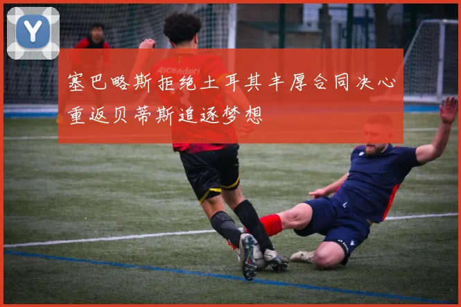 塞巴略斯拒绝土耳其丰厚合同决心重返贝蒂斯追逐梦想
