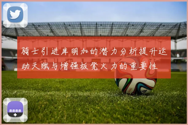 骑士引进库明加的潜力分析提升运动天赋与增强板凳火力的重要性
