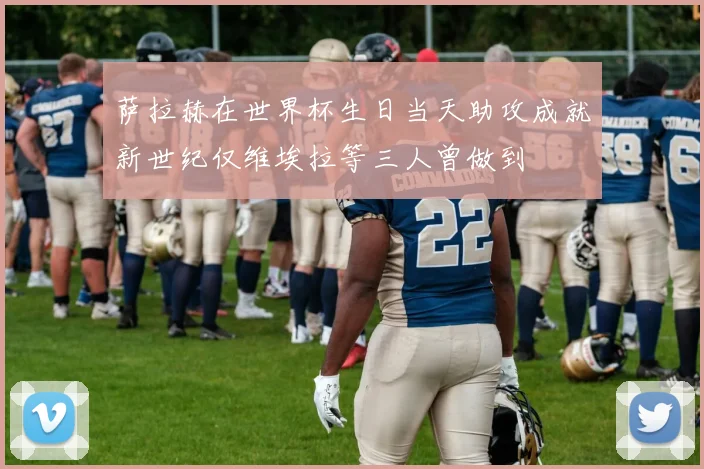 萨拉赫在世界杯生日当天助攻成就新世纪仅维埃拉等三人曾做到