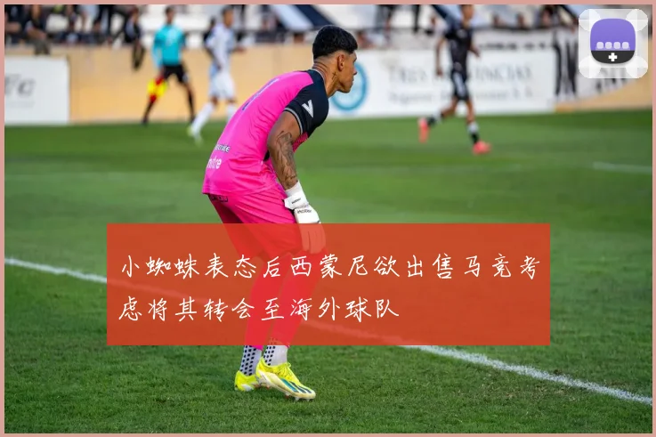 小蜘蛛表态后西蒙尼欲出售马竞考虑将其转会至海外球队