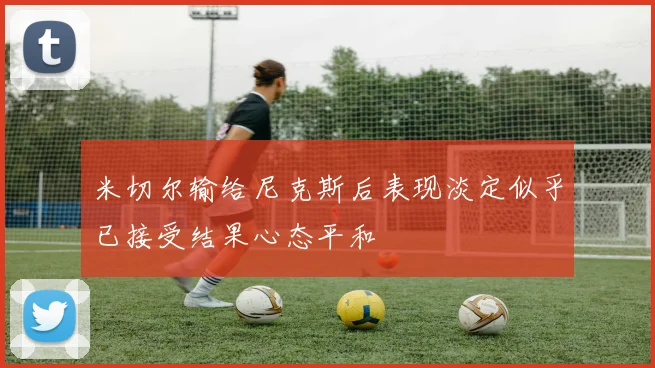 米切尔输给尼克斯后表现淡定似乎已接受结果心态平和