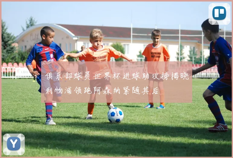 俱乐部球员世界杯进球助攻榜揭晓利物浦领跑阿森纳紧随其后