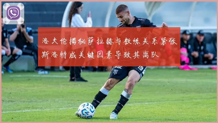 洛夫伦揭秘萨拉赫与教练关系紧张斯洛特成关键因素导致其离队
