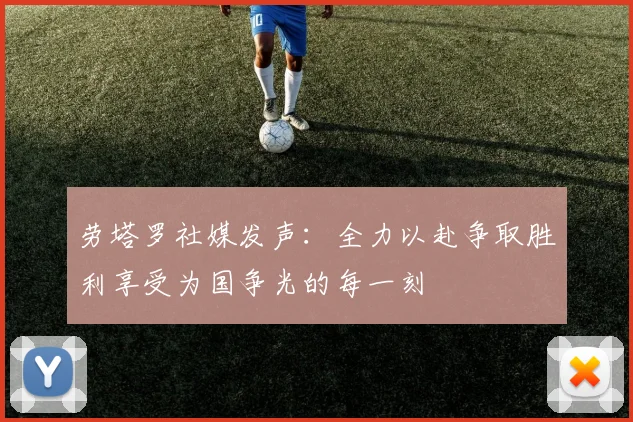 劳塔罗社媒发声：全力以赴争取胜利享受为国争光的每一刻