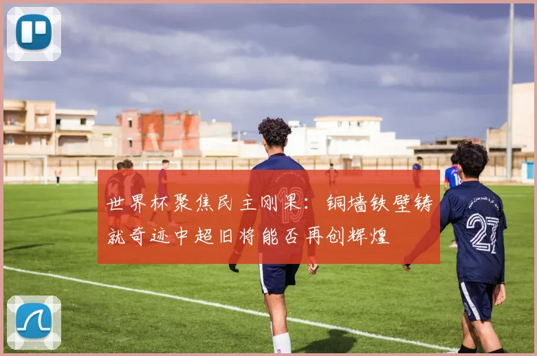 世界杯聚焦民主刚果：铜墙铁壁铸就奇迹中超旧将能否再创辉煌