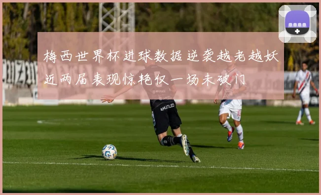 梅西世界杯进球数据逆袭越老越妖近两届表现惊艳仅一场未破门