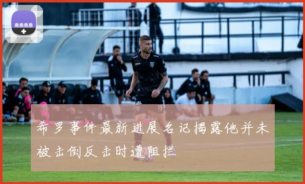 希罗事件最新进展名记揭露他并未被击倒反击时遭阻拦
